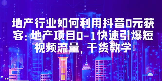 地产行业如何利用抖音0元获客：地产项目0-1快速引爆短视频流量，干货教学-课服务