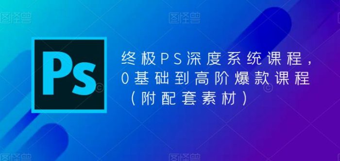 终极-PS全面深度系统课程，0基础到高阶爆款课程（附配套素材）-课服务
