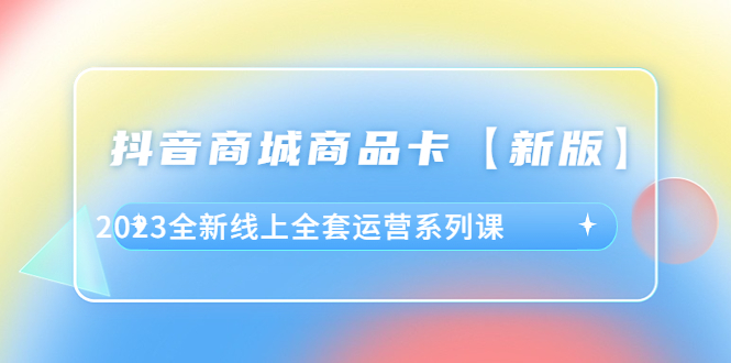 抖音·商城商品卡【新版】，2023全新线上全套运营系列课-课服务